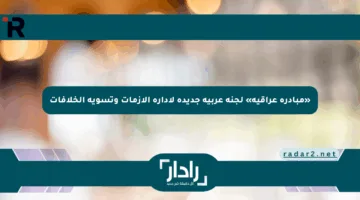 «مبادرة عراقية» لجنة عربية جديدة لإدارة الأزمات وتسوية الخلافات